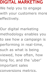 DIGITAL MARKETING We help you to engage with your customers more effectively.   Our digital marketing methodology enables you to see how a campaign is performing in real-time, such as what is being viewed, how often, how long for, and the �uber� important sales conversions metrics.